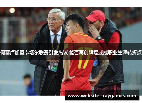 何塞卢加盟卡塔尔联赛引发热议 能否再创辉煌或成职业生涯转折点