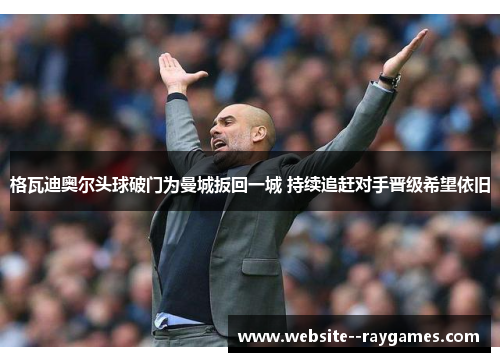 格瓦迪奥尔头球破门为曼城扳回一城 持续追赶对手晋级希望依旧